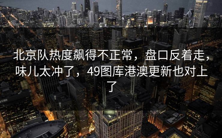 北京队热度飙得不正常，盘口反着走，味儿太冲了，49图库港澳更新也对上了